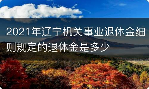 2021年辽宁机关事业退休金细则规定的退休金是多少