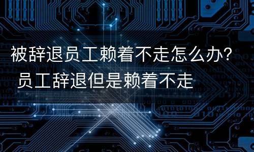 被辞退员工赖着不走怎么办？ 员工辞退但是赖着不走