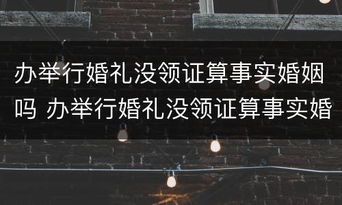 办举行婚礼没领证算事实婚姻吗 办举行婚礼没领证算事实婚姻吗知乎