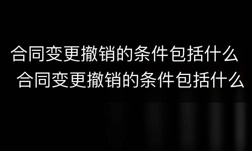 合同变更撤销的条件包括什么 合同变更撤销的条件包括什么内容