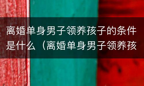 离婚单身男子领养孩子的条件是什么（离婚单身男子领养孩子的条件是什么呢）