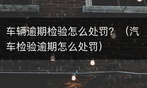 车辆逾期检验怎么处罚？（汽车检验逾期怎么处罚）