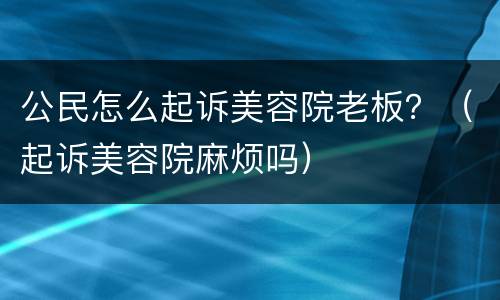 公民怎么起诉美容院老板？（起诉美容院麻烦吗）