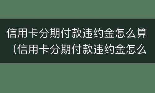 信用卡分期付款违约金怎么算（信用卡分期付款违约金怎么算出来的）