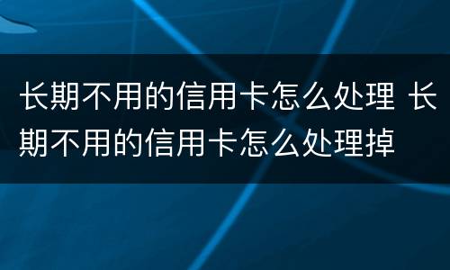 长期不用的信用卡怎么处理 长期不用的信用卡怎么处理掉