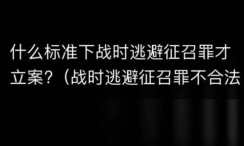 什么标准下战时逃避征召罪才立案?（战时逃避征召罪不合法）