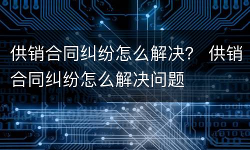供销合同纠纷怎么解决？ 供销合同纠纷怎么解决问题