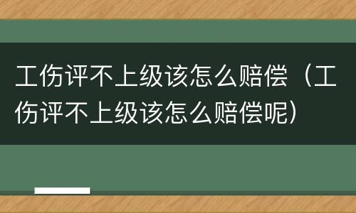 工伤评不上级该怎么赔偿（工伤评不上级该怎么赔偿呢）