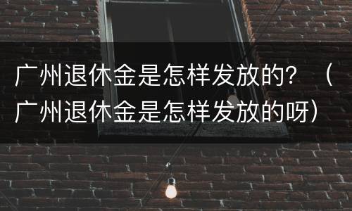 广州退休金是怎样发放的？（广州退休金是怎样发放的呀）