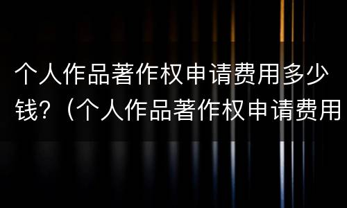 个人作品著作权申请费用多少钱?（个人作品著作权申请费用多少钱啊）
