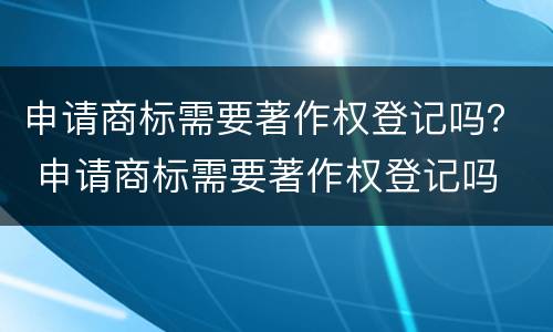 申请商标需要著作权登记吗？ 申请商标需要著作权登记吗