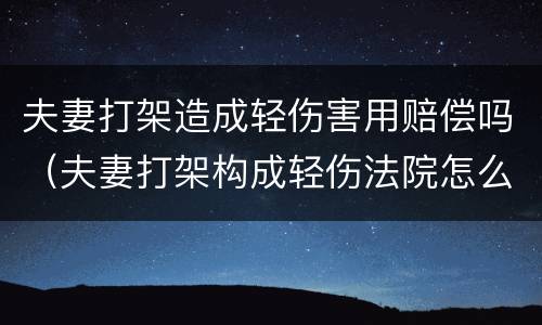 夫妻打架造成轻伤害用赔偿吗（夫妻打架构成轻伤法院怎么判）