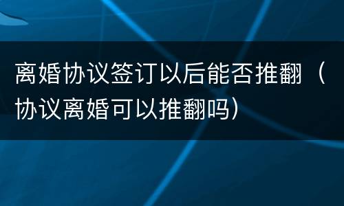 离婚协议签订以后能否推翻（协议离婚可以推翻吗）