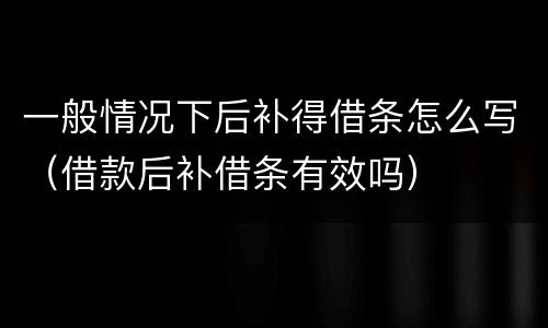 一般情况下后补得借条怎么写（借款后补借条有效吗）