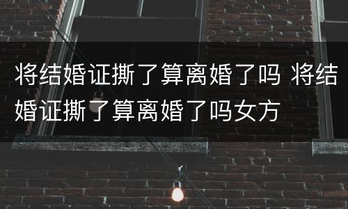将结婚证撕了算离婚了吗 将结婚证撕了算离婚了吗女方