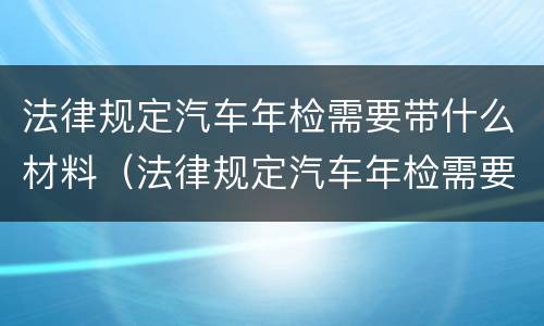 法律规定汽车年检需要带什么材料（法律规定汽车年检需要带什么材料呢）