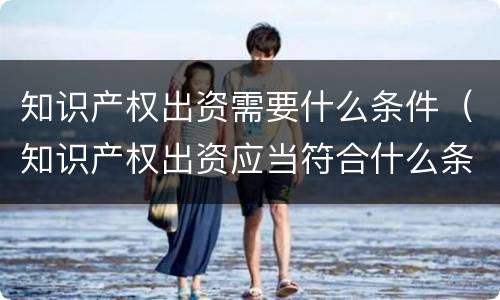 知识产权出资需要什么条件（知识产权出资应当符合什么条件?）