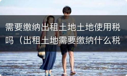 需要缴纳出租土地土地使用税吗（出租土地需要缴纳什么税）