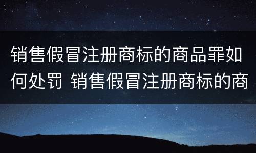 销售假冒注册商标的商品罪如何处罚 销售假冒注册商标的商品罪和假冒注册商标罪