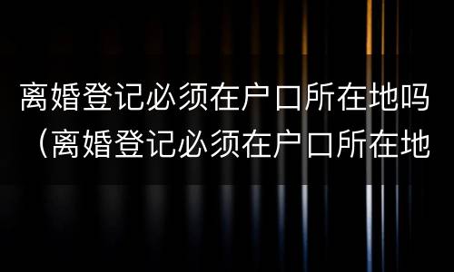 离婚登记必须在户口所在地吗（离婚登记必须在户口所在地吗现在）
