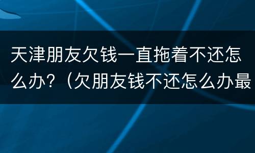 天津朋友欠钱一直拖着不还怎么办?（欠朋友钱不还怎么办最有效的方法）