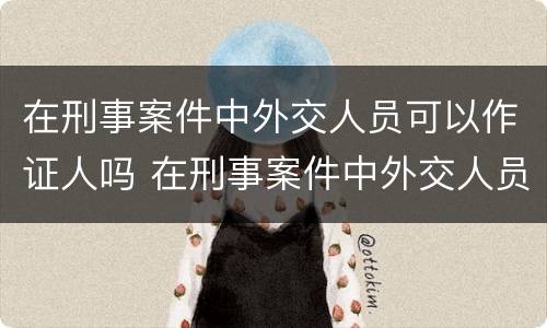 在刑事案件中外交人员可以作证人吗 在刑事案件中外交人员可以作证人吗为什么