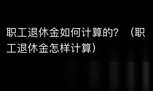 职工退休金如何计算的？（职工退休金怎样计算）