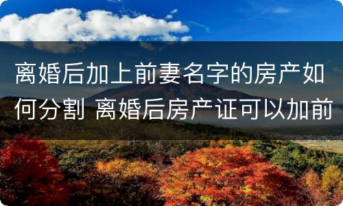 离婚后加上前妻名字的房产如何分割 离婚后房产证可以加前妻的名字吗