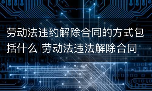 劳动法违约解除合同的方式包括什么 劳动法违法解除合同