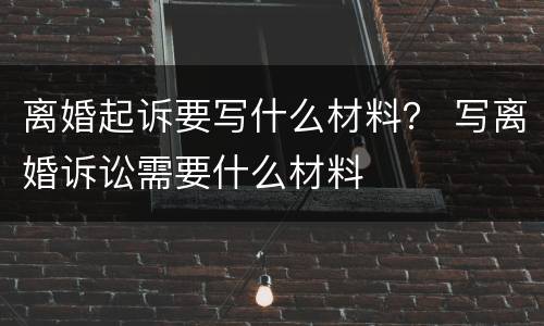 离婚起诉要写什么材料？ 写离婚诉讼需要什么材料