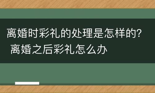 离婚时彩礼的处理是怎样的？ 离婚之后彩礼怎么办