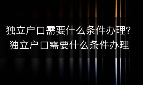 独立户口需要什么条件办理？ 独立户口需要什么条件办理