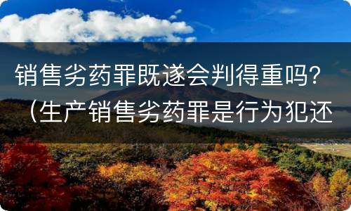 销售劣药罪既遂会判得重吗？（生产销售劣药罪是行为犯还是结果犯）