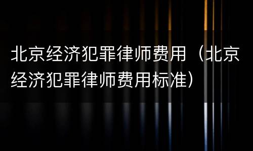 北京经济犯罪律师费用（北京经济犯罪律师费用标准）