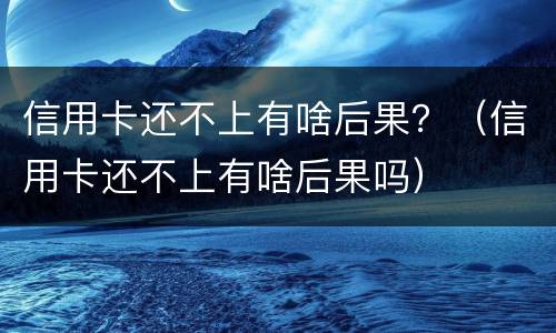 信用卡还不上有啥后果？（信用卡还不上有啥后果吗）