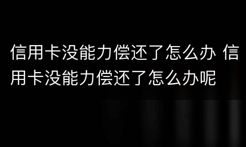 信用卡没能力偿还了怎么办 信用卡没能力偿还了怎么办呢