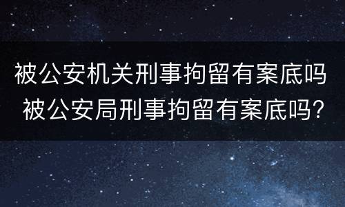 被公安机关刑事拘留有案底吗 被公安局刑事拘留有案底吗?