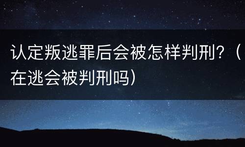 认定叛逃罪后会被怎样判刑?（在逃会被判刑吗）