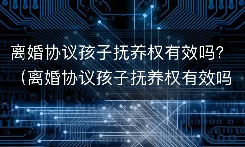 离婚协议孩子抚养权有效吗？（离婚协议孩子抚养权有效吗）