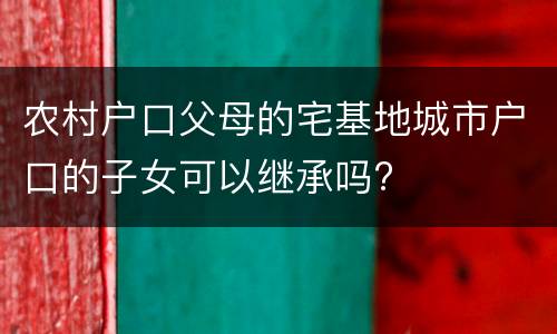 农村户口父母的宅基地城市户口的子女可以继承吗?