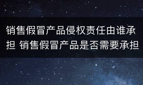 销售假冒产品侵权责任由谁承担 销售假冒产品是否需要承担责任
