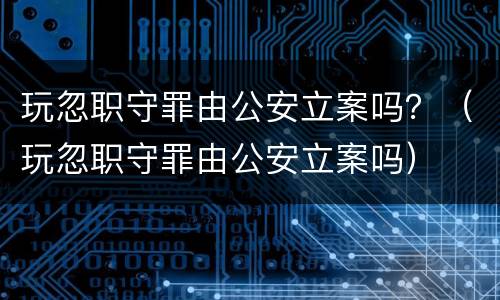 玩忽职守罪由公安立案吗？（玩忽职守罪由公安立案吗）
