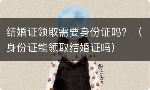 结婚证领取需要身份证吗？（身份证能领取结婚证吗）