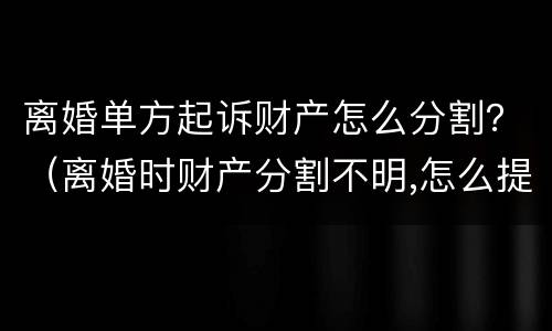 离婚单方起诉财产怎么分割？（离婚时财产分割不明,怎么提起诉讼）