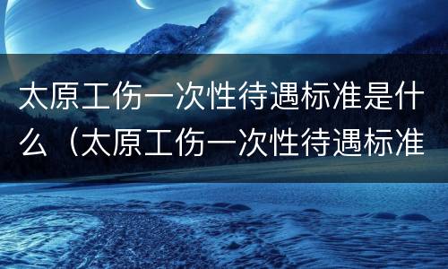 太原工伤一次性待遇标准是什么（太原工伤一次性待遇标准是什么样的）