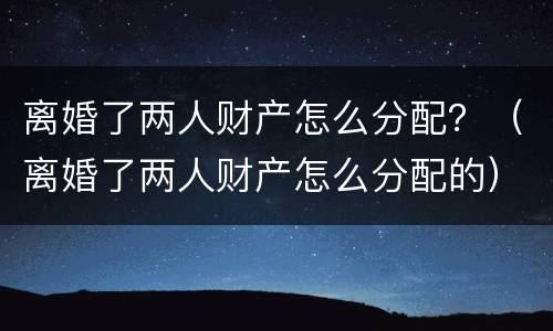 离婚了两人财产怎么分配？（离婚了两人财产怎么分配的）