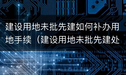 建设用地未批先建如何补办用地手续（建设用地未批先建处罚标准2019）