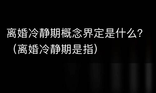 离婚冷静期概念界定是什么？（离婚冷静期是指）