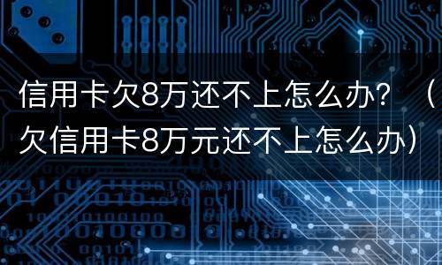 信用卡欠8万还不上怎么办？（欠信用卡8万元还不上怎么办）