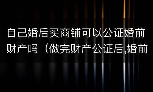 自己婚后买商铺可以公证婚前财产吗（做完财产公证后,婚前买的房子属于夫妻的吗）